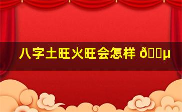 八字土旺火旺会怎样 🐵